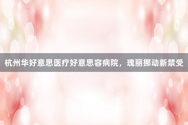 杭州华好意思医疗好意思容病院，瑰丽挪动新禁受