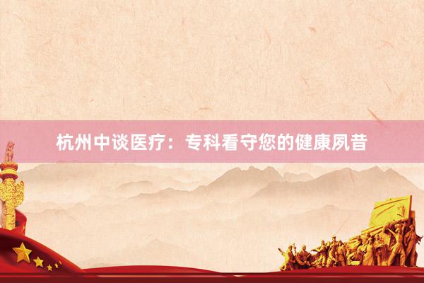 杭州中谈医疗：专科看守您的健康夙昔